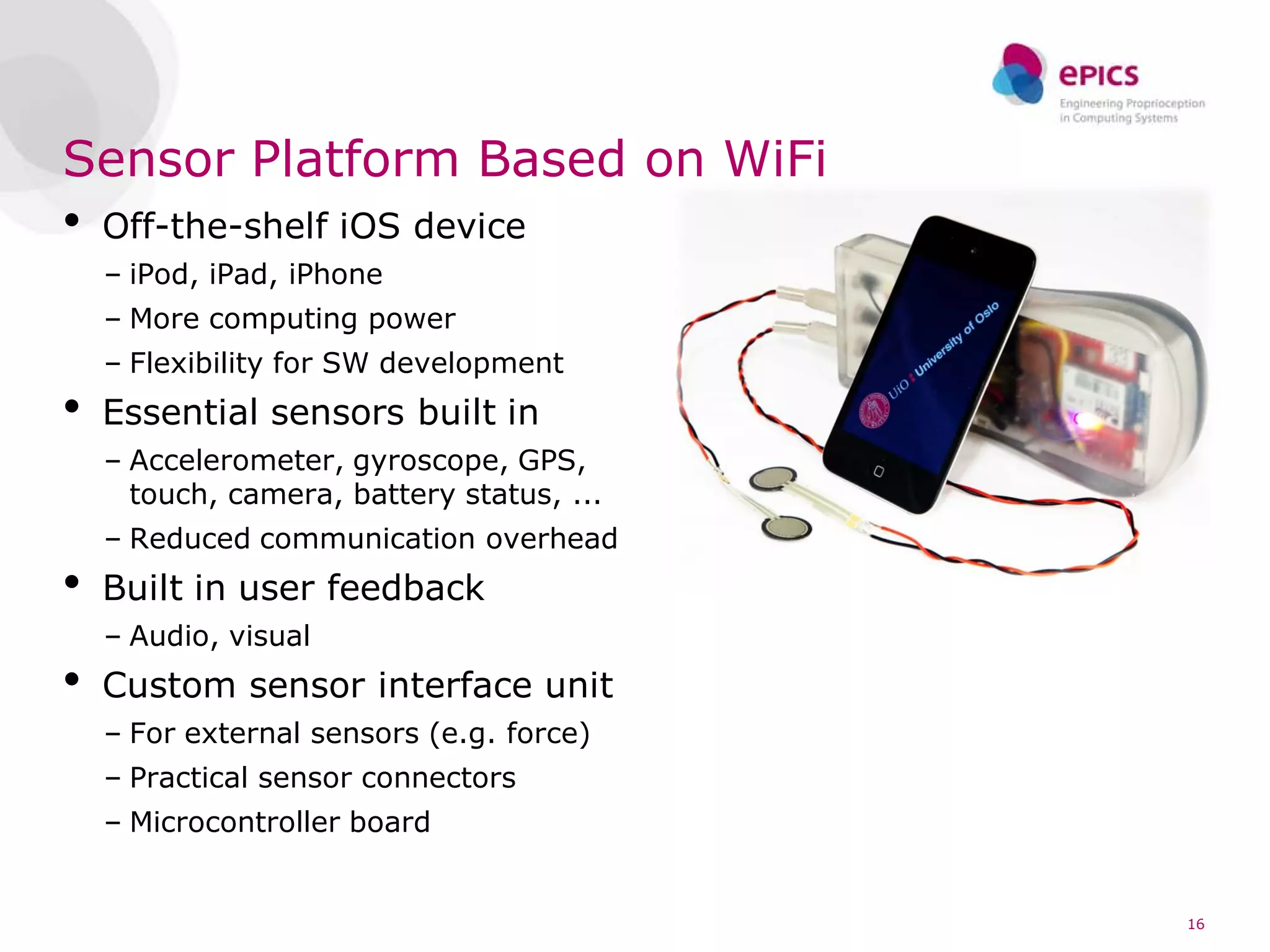 Sensor Platform Based on WiFi
•   Off-the-shelf iOS device
    – iPod, iPad, iPhone
    – More computing power
    – Flexibility for SW development
•   Essential sensors built in
    – Accelerometer, gyroscope, GPS,
      touch, camera, battery status, ...
    – Reduced communication overhead
•   Built in user feedback
    – Audio, visual
•   Custom sensor interface unit
    – For external sensors (e.g. force)
    – Practical sensor connectors
    – Microcontroller board


                                           16
 