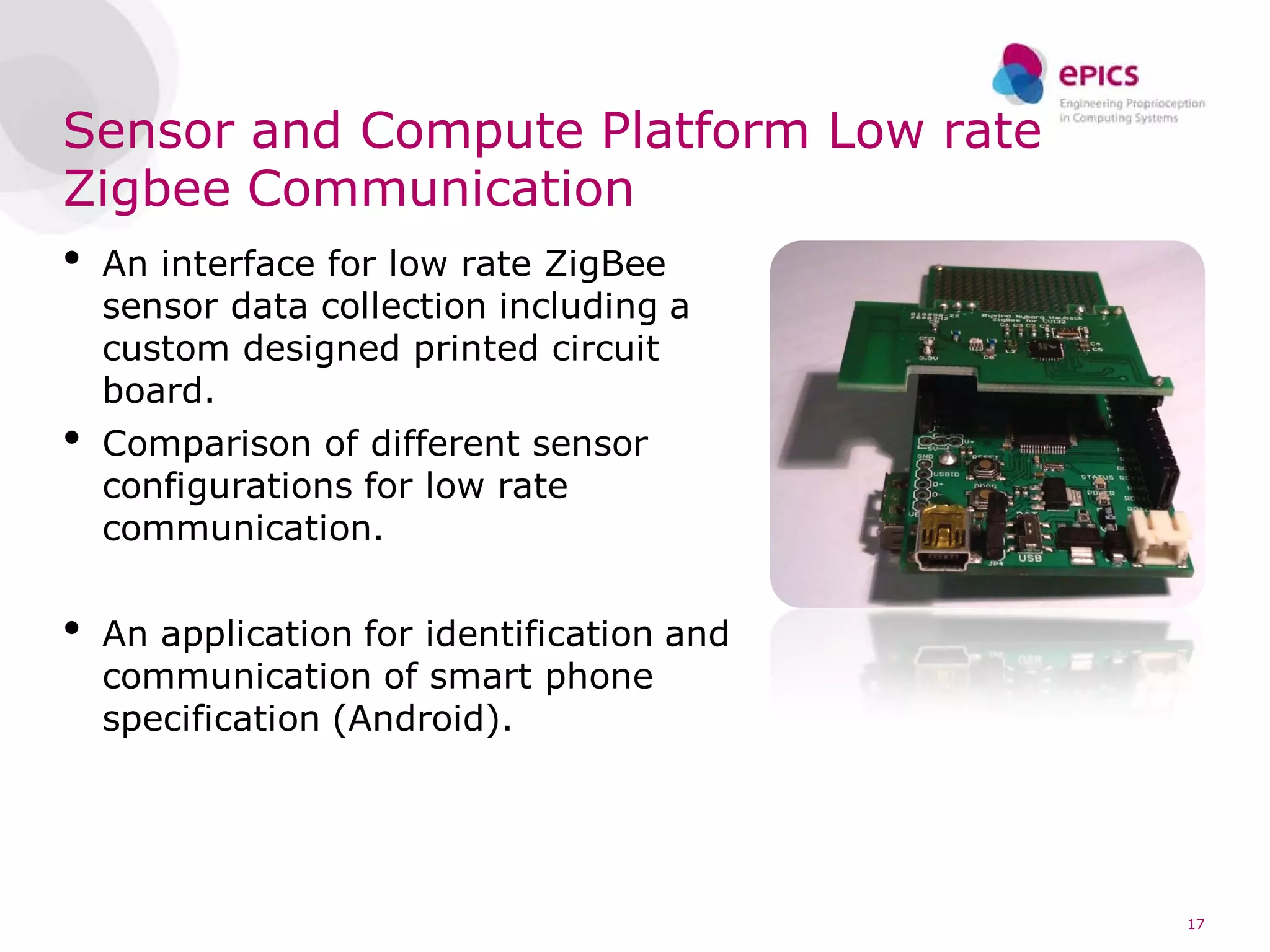 Sensor and Compute Platform Low rate
Zigbee Communication
•   An interface for low rate ZigBee
    sensor data collection including a
    custom designed printed circuit
    board.
•   Comparison of different sensor
    configurations for low rate
    communication.


•   An application for identification and
    communication of smart phone
    specification (Android).




                                            17
 
