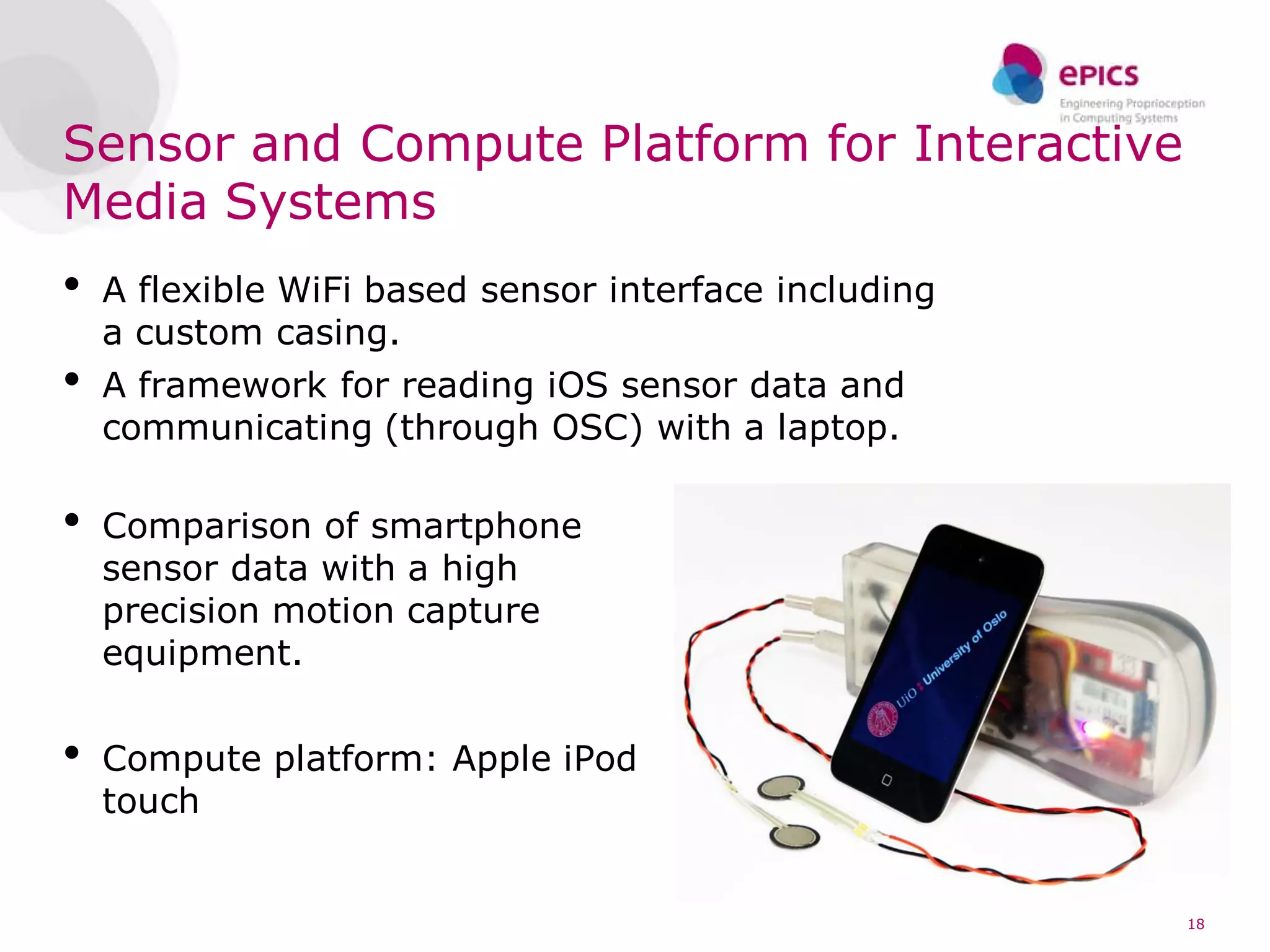 Sensor and Compute Platform for Interactive
Media Systems
•   A flexible WiFi based sensor interface including
    a custom casing.
•   A framework for reading iOS sensor data and
    communicating (through OSC) with a laptop.

•   Comparison of smartphone
    sensor data with a high
    precision motion capture
    equipment.


•   Compute platform: Apple iPod
    touch


                                                       18
 