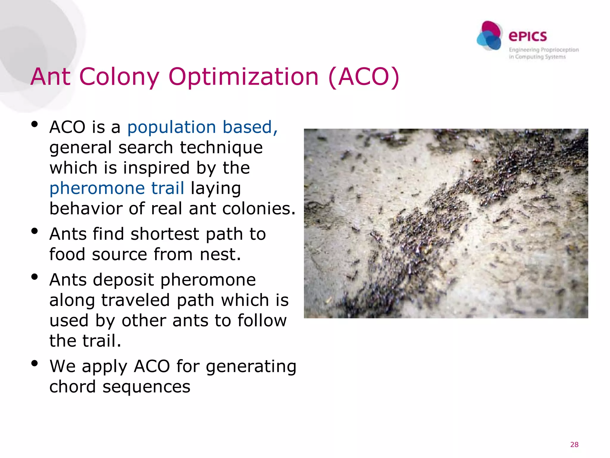 Ant Colony Optimization (ACO)

•   ACO is a population based,
    general search technique
    which is inspired by the
    pheromone trail laying
    behavior of real ant colonies.
•   Ants find shortest path to
    food source from nest.
•   Ants deposit pheromone
    along traveled path which is
    used by other ants to follow
    the trail.
•   We apply ACO for generating
    chord sequences


                                     28
 
