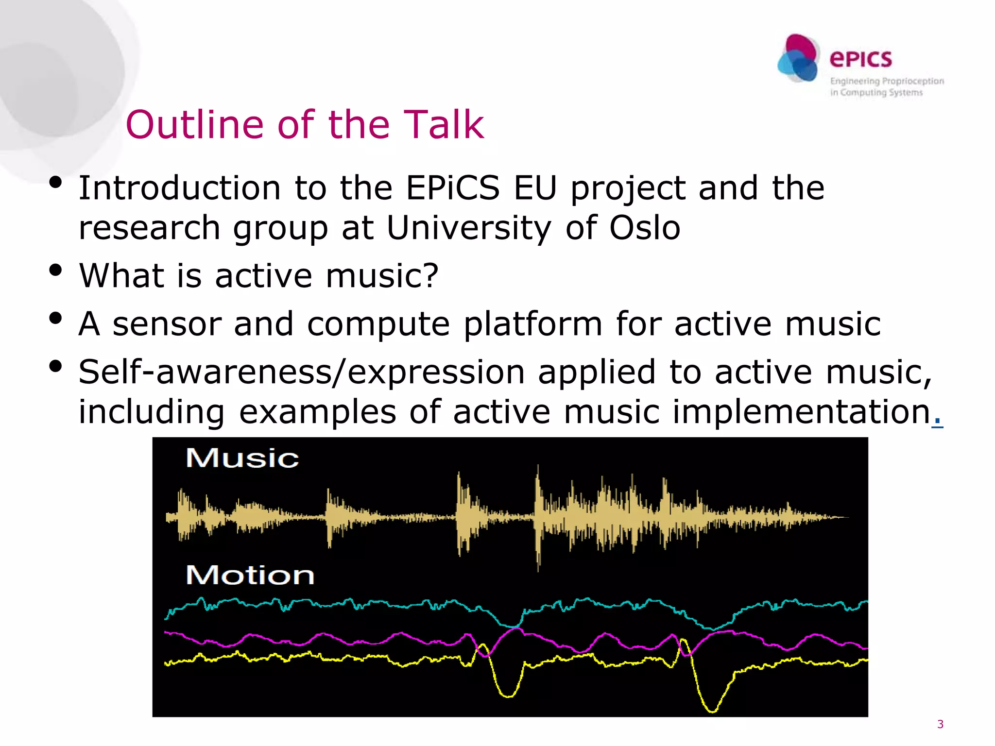 Outline of the Talk
• Introduction to the EPiCS EU project and the
    research group at University of Oslo
•   What is active music?
•   A sensor and compute platform for active music
•   Self-awareness/expression applied to active music,
    including examples of active music implementation.




                                                     3
 