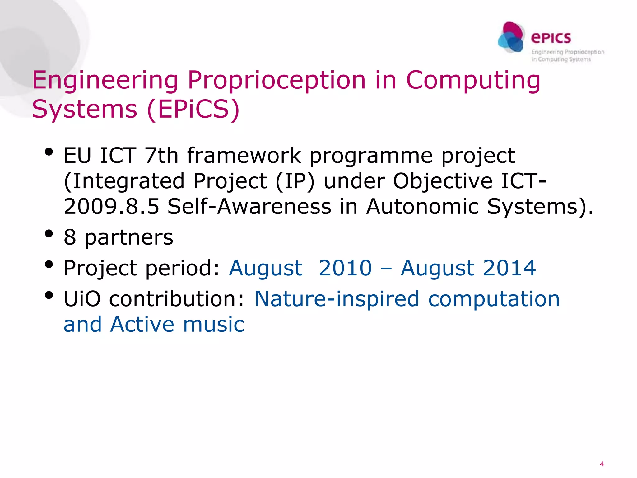 Engineering Proprioception in Computing
Systems (EPiCS)
• EU ICT 7th framework programme project
    (Integrated Project (IP) under Objective ICT-
    2009.8.5 Self-Awareness in Autonomic Systems).
•   8 partners
•   Project period: August 2010 – August 2014
•   UiO contribution: Nature-inspired computation
    and Active music




                                                     4
 