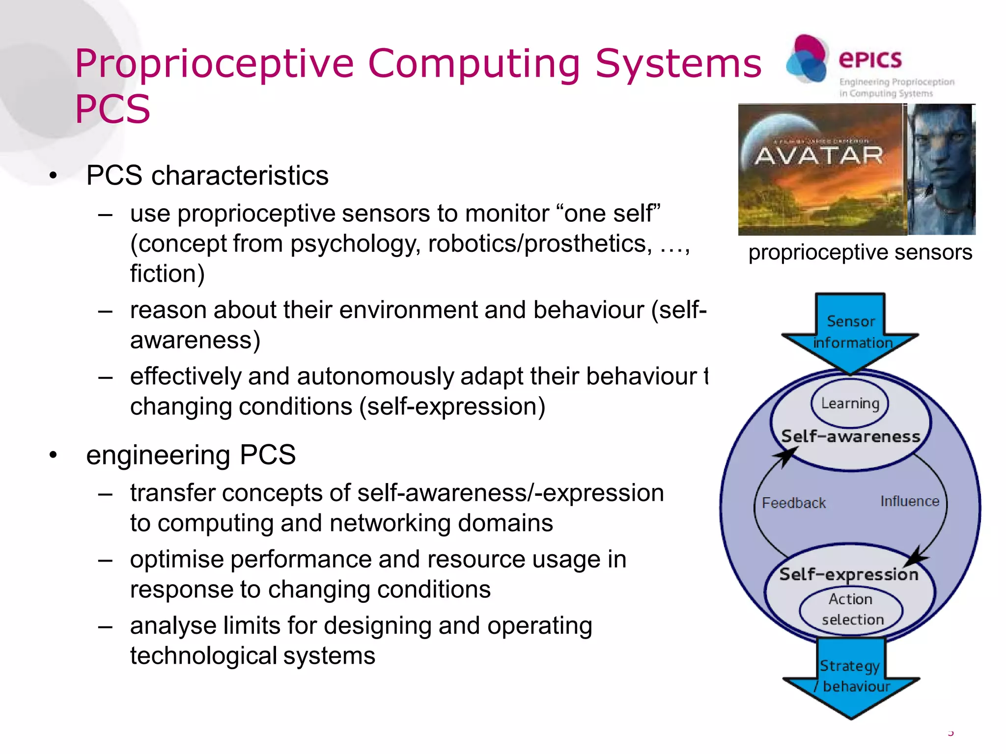 Proprioceptive Computing Systems
    PCS
•   PCS characteristics
     – use proprioceptive sensors to monitor “one self”
       (concept from psychology, robotics/prosthetics, …,    proprioceptive sensors
       fiction)
     – reason about their environment and behaviour (self-
       awareness)
     – effectively and autonomously adapt their behaviour to
       changing conditions (self-expression)
•   engineering PCS
     – transfer concepts of self-awareness/-expression
       to computing and networking domains
     – optimise performance and resource usage in
       response to changing conditions
     – analyse limits for designing and operating
       technological systems

                                                                                5
 