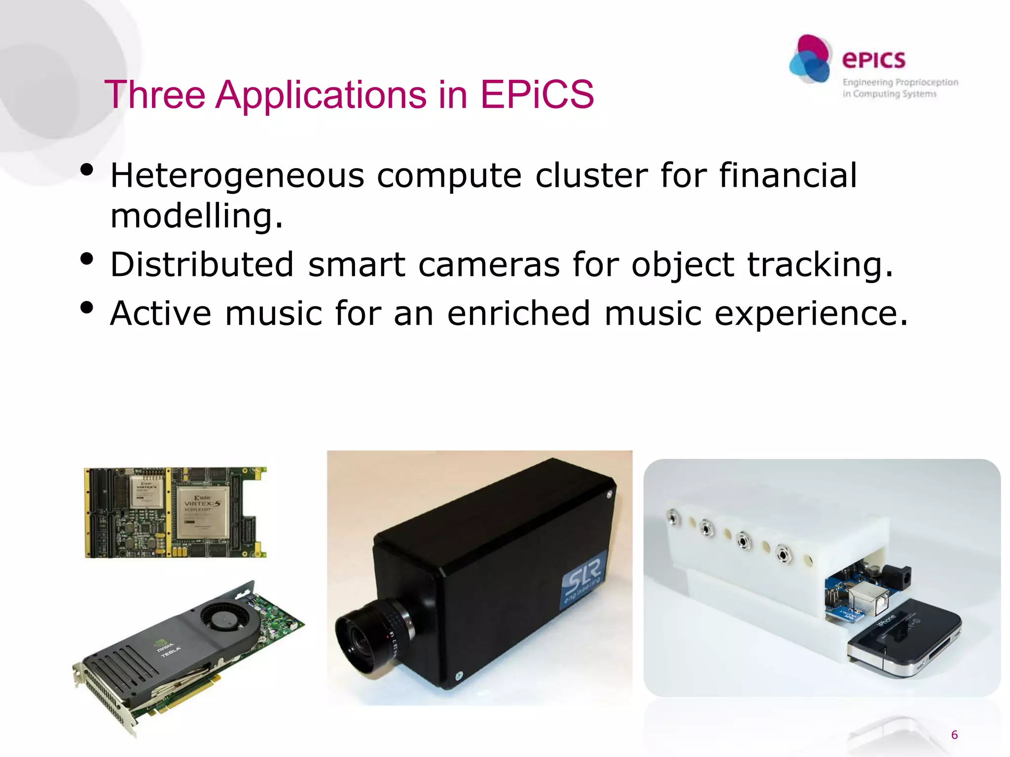 Three Applications in EPiCS

• Heterogeneous compute cluster for financial
    modelling.
•   Distributed smart cameras for object tracking.
•   Active music for an enriched music experience.




                                                     6
 