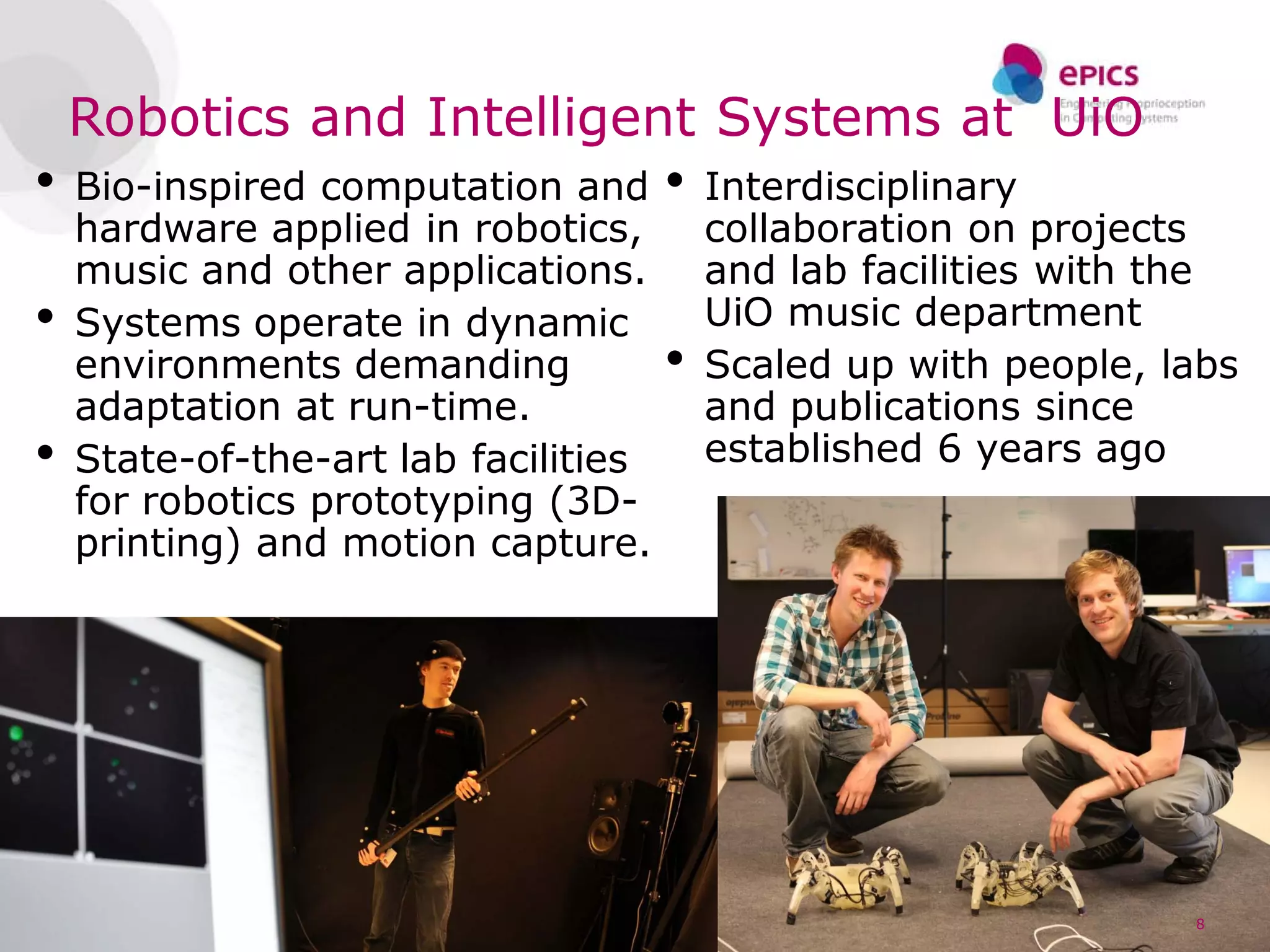Robotics and Intelligent Systems at UiO
•   Bio-inspired computation and      •   Interdisciplinary
    hardware applied in robotics,         collaboration on projects
    music and other applications.         and lab facilities with the
•   Systems operate in dynamic            UiO music department
    environments demanding            •   Scaled up with people, labs
    adaptation at run-time.               and publications since
•   State-of-the-art lab facilities       established 6 years ago
    for robotics prototyping (3D-
    printing) and motion capture.




                                                                  8
 