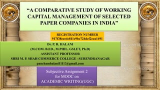 “A COMPARATIVE STUDY OF WORKING
CAPITAL MANAGEMENT OF SELECTED
PAPER COMPANIES IN INDIA”
Dr. P. R. HALANI
(M.COM. B.ED., M.PHIL. GSLET, Ph.D)
ASSISTANT PROFESSOR
SHRI M. P. SHAH COMMERCE COLLEGE –SURENDRANAGAR
panchamhalani1111!@gmail.com
Subjective Assignment 2
for MOOC on
ACADEMIC WRITING(UGC)
REGISTRATION NUMBER
917f38eee4c811e9bc724def2eea1491
10/30/2019 1CC BY-SA-NC
 