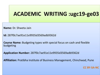 ACADEMIC WRITING :ugc19-ge03
Name: Dr. Shweta Jain
Id: 287f0c7ae91e11e9935d3569adb9362d
Course Name: Budgeting types with special focus on cash and flexible
budgeting
Application Number: 287f0c7ae91e11e9935d3569adb9362d
Affiliation: Pratibha Institute of Business Management, Chinchwad, Pune
CC BY-SA-NC
 