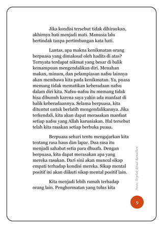 9
Awas,TerjebakRitualRamadhan!
Jika kondisi tersebut tidak dihiraukan,
akhirnya hati menjadi mati. Manusia lalu
bertindak tanpa pertimbangan kata hati.
Lantas, apa makna kenikmatan orang
berpuasa yang dimaksud oleh hadits di atas?
Ternyata terdapat nikmat yang besar di balik
kemampuan mengendalikan diri. Menahan
makan, minum, dan pelampiasan nafsu lainnya
akan membawa kita pada kenikmatan. Ya, puasa
memang tidak mematikan keberadaan nafsu
dalam diri kita. Nafsu-nafsu itu memang tidak
bisa dibunuh karena saya yakin ada manfaat di
balik keberadaannya. Selama berpuasa, kita
dituntut untuk berlatih mengendalikannya. Jika
terkendali, kita akan dapat merasakan manfaat
setiap nafsu yang Allah karuniakan. Hal tersebut
telah kita rasakan setiap berbuka puasa.
Berpuasa sehari tentu mengajarkan kita
tentang rasa haus dan lapar. Dua rasa itu
menjadi sahabat setia para dhuafa. Dengan
berpuasa, kita dapat merasakan apa yang
mereka rasakan. Dari sini akan muncul sikap
empati terhadap kondisi mereka. Sikap mental
positif ini akan diikuti sikap mental positif lain.
Kita menjadi lebih ramah terhadap
orang lain. Penghormatan yang tulus kita
 