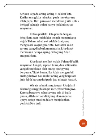 10
Awas,TerjebakRitualRamadhan!
berikan kepada orang-orang di sekitar kita.
Kasih sayang kita tebarkan pada mereka yang
lebih papa. Hati pun akan mendorong kita untuk
berbagi bahagia walau hanya melalui seutas
senyuman.
Ketika perilaku kita penuh dengan
kebajikan, saat itulah kita tengah memandang
wajah Tuhan. Allah swt adalah dzat yang
menguasai keagungan cinta. Lantaran kasih
sayang yang disebarkan manusia, kita dapat
merasakan betapa agung cinta yang Allah
anugerahkan.
Kita dapat melihat wajah Tuhan di balik
senyuman hangat, sapaan tulus, dan solidaritas
yang ditunjukkan oleh orang-orang yang
berpuasa. Tidak heran jika Allah mengambil
analogi bahwa bau mulut orang yang berpuasa
jauh lebih harum daripada bau minyak kasturi.
Wisata ruhani yang tengah kita jalani
sekarang sungguh sangat menentramkan jiwa.
Karena besarnya rahasia yang ada di balik
puasa, Allah swt sendiri yang akan menilai
upaya setiap muslim dalam menjalankan
perintahNya tadi.
 