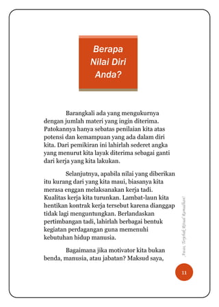 11
Awas,TerjebakRitualRamadhan!
Berapa
Nilai Diri
Anda?
Barangkali ada yang mengukurnya
dengan jumlah materi yang ingin diterima.
Patokannya hanya sebatas penilaian kita atas
potensi dan kemampuan yang ada dalam diri
kita. Dari pemikiran ini lahirlah sederet angka
yang menurut kita layak diterima sebagai ganti
dari kerja yang kita lakukan.
Selanjutnya, apabila nilai yang diberikan
itu kurang dari yang kita maui, biasanya kita
merasa enggan melaksanakan kerja tadi.
Kualitas kerja kita turunkan. Lambat-laun kita
hentikan kontrak kerja tersebut karena dianggap
tidak lagi menguntungkan. Berlandaskan
pertimbangan tadi, lahirlah berbagai bentuk
kegiatan perdagangan guna memenuhi
kebutuhan hidup manusia.
Bagaimana jika motivator kita bukan
benda, manusia, atau jabatan? Maksud saya,
 