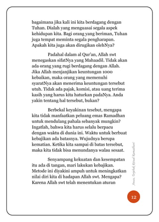 12
Awas,TerjebakRitualRamadhan!
bagaimana jika kali ini kita berdagang dengan
Tuhan. Dialah yang menguasai segala aspek
kehidupan kita. Bagi orang yang beriman, Tuhan
juga tempat meminta segala pengharapan.
Apakah kita juga akan dirugikan olehNya?
Padahal dalam al Qur‟an, Allah swt
menegaskan sifatNya yang Mahaadil. Tidak akan
ada orang yang rugi berdagang dengan Allah.
Jika Allah menjanjikan keuntungan 1000
kebaikan, maka orang yang memenuhi
syaratNya akan menerima keuntungan tersebut
utuh. Tidak ada pajak, komisi, atau uang terima
kasih yang harus kita haturkan padaNya. Anda
yakin tentang hal tersebut, bukan?
Berbekal keyakinan tesebut, mengapa
kita tidak manfaatkan peluang emas Ramadhan
untuk mendulang pahala sebanyak mungkin?
Ingatlah, bahwa kita harus selalu berpacu
dengan waktu di dunia ini. Waktu untuk berbuat
kebajikan ada batasnya. Wujudnya berupa
kematian. Ketika kita sampai di batas tersebut,
maka kita tidak bisa menundanya walau sesaat.
Senyampang kekuatan dan kesempatan
itu ada di tangan, mari lakukan kebajikan.
Metode ini diyakini ampuh untuk meningkatkan
nilai diri kita di hadapan Allah swt. Mengapa?
Karena Allah swt telah menentukan aturan
 