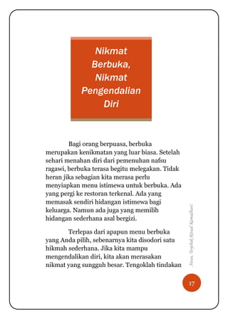 17
Awas,TerjebakRitualRamadhan!
Nikmat
Berbuka,
Nikmat
Pengendalian
Diri
Bagi orang berpuasa, berbuka
merupakan kenikmatan yang luar biasa. Setelah
sehari menahan diri dari pemenuhan nafsu
ragawi, berbuka terasa begitu melegakan. Tidak
heran jika sebagian kita merasa perlu
menyiapkan menu istimewa untuk berbuka. Ada
yang pergi ke restoran terkenal. Ada yang
memasak sendiri hidangan istimewa bagi
keluarga. Namun ada juga yang memilih
hidangan sederhana asal bergizi.
Terlepas dari apapun menu berbuka
yang Anda pilih, sebenarnya kita disodori satu
hikmah sederhana. Jika kita mampu
mengendalikan diri, kita akan merasakan
nikmat yang sungguh besar. Tengoklah tindakan
 