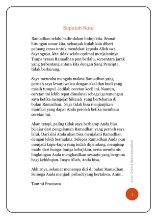 1
Awas,TerjebakRitualRamadhan!
Sepatah Kata
Ramadhan selalu hadir dalam hidup kita. Sesuai
hitungan umur kita, sebanyak itulah kita diberi
peluang emas untuk mendekat kepada Allah swt.
Sayangnya, kita tidak selalu optimal menjalaninya.
Tanpa terasa Ramadhan pun berlalu, sementara jarak
yang terbentang antara kita dengan Sang Pencipta
tidak berkurang.
Saya mencoba mengais makna Ramadhan yang
pernah saya lewati walau dengan akal dan budi yang
masih tumpul. Jadilah coretan kecil ini. Namun,
coretan ini lebih tepat dimaknai sebagai geremengan
saya ketika mengejar hikmah yang bertebaran di
bulan Ramadhan. Saya tidak bisa menjanjikan
manfaat yang dapat Anda peroleh ketika membaca
coretan ini.
Akan tetapi, paling tidak saya berharap Anda bisa
belajar dari pengalaman Ramadhan yang pernah saya
lalui. Dari sini Anda akan bisa menjalani Ramadhan
dengan lebih bermakna. Selepas Ramadhan Anda pun
menjadi kupu-kupu yang indah dipandang, mengisap
madu dari bunga-bunga kebajikan, serta membantu
lingkungan Anda menghasilkan sesuatu yang berguna
bagi kehidupan. Insya Allah, Anda bisa.
Akhirnya, selamat menempa diri di bulan Ramadhan.
Semoga Anda menjadi pribadi yang bertakwa. Amin.
Tammi Prastowo
 