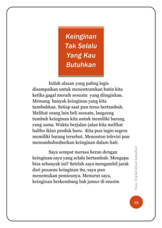 19
Awas,TerjebakRitualRamadhan!
Keinginan
Tak Selalu
Yang Kau
Butuhkan
Inilah alasan yang paling logis
disampaikan untuk menentramkan batin kita
ketika gagal meraih sesuatu yang diinginkan.
Memang banyak keinginan yang kita
tumbuhkan. Setiap saat pun terus bertambah.
Melihat orang lain beli sesuatu, langsung
tumbuh keinginan kita untuk memiliki barang
yang sama. Waktu berjalan-jalan kita melihat
baliho iklan produk baru. Kita pun ingin segera
memiliki barang tersebut. Menonton televisi pun
menumbuhsuburkan keinginan dalam hati.
Saya sempat merasa heran dengan
keinginan saya yang selalu bertambah. Mengapa
bisa sebanyak ini? Setelah saya mengambil jarak
dari pusaran keinginan itu, saya pun
menemukan pemicunya. Menurut saya,
keinginan berkembang bak jamur di musim
 