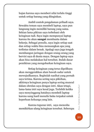 20
Awas,TerjebakRitualRamadhan!
hujan karena saya memberi nilai terlalu tinggi
untuk setiap barang yang diinginkan.
Ambil contoh pengalaman pribadi saya.
Sewaktu teman saya membeli laptop, saya pun
langsung ingin memiliki barang yang sama.
Sekian lama pikiran saya terbebani oleh
keinginan tadi. Saya ingin mempunyai laptop
karena itu akan sangat membantu dalam
bekerja. Sebagai penulis, saya ingin setiap saat
dan setiap waktu bisa menuangkan apa yang
terlintas dalam benak. Apalagi saya juga tengah
membangun jaringan dengan orang-orang yang
bervisi saya di dunia maya. Dengan laptop saya
akan bisa melakukan hal tersebut. Itulah dasar
pemikiran yang mengobarkan keinginan saya.
Setiap keinginan yang terus dipelihara
akan menggerakkan alam bawah sadar untuk
mewujudkannya. Begitulah nasihat yang pernah
saya terima. Karena sering saya pikirkan,
akhirnya keinginan punya laptop sering muncul
dalam obrolan saya dengan istri. Akan tetapi,
lama-lama istri saya kesal juga. Terlebih ketika
saya menyinggung batalnya membeli laptop
karena uang hasil menulis buku terpakai untuk
keperluan keluarga yang lain.
Karena teguran istri, saya mencoba
memikirkan ulang keinginan tersebut. Seberapa
 