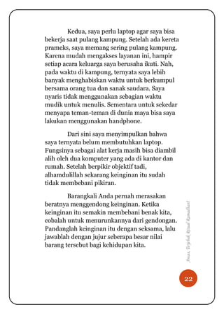 22
Awas,TerjebakRitualRamadhan!
Kedua, saya perlu laptop agar saya bisa
bekerja saat pulang kampung. Setelah ada kereta
prameks, saya memang sering pulang kampung.
Karena mudah mengakses layanan ini, hampir
setiap acara keluarga saya berusaha ikuti. Nah,
pada waktu di kampung, ternyata saya lebih
banyak menghabiskan waktu untuk berkumpul
bersama orang tua dan sanak saudara. Saya
nyaris tidak menggunakan sebagian waktu
mudik untuk menulis. Sementara untuk sekedar
menyapa teman-teman di dunia maya bisa saya
lakukan menggunakan handphone.
Dari sini saya menyimpulkan bahwa
saya ternyata belum membutuhkan laptop.
Fungsinya sebagai alat kerja masih bisa diambil
alih oleh dua komputer yang ada di kantor dan
rumah. Setelah berpikir objektif tadi,
alhamdulillah sekarang keinginan itu sudah
tidak membebani pikiran.
Barangkali Anda pernah merasakan
beratnya menggendong keinginan. Ketika
keinginan itu semakin membebani benak kita,
cobalah untuk menurunkannya dari gendongan.
Pandanglah keinginan itu dengan seksama, lalu
jawablah dengan jujur seberapa besar nilai
barang tersebut bagi kehidupan kita.
 