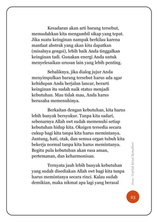 23
Awas,TerjebakRitualRamadhan!
Kesadaran akan arti barang tersebut,
memudahkan kita mengambil sikap yang tepat.
Jika suatu keinginan nampak berkilau karena
manfaat abstrak yang akan kita dapatkan
(misalnya gengsi), lebih baik Anda tinggalkan
keinginan tadi. Gunakan energi Anda untuk
menyelesaikan urusan lain yang lebih penting.
Sebaliknya, jika dialog jujur Anda
menyimpulkan barang tersebut harus ada agar
kehidupan Anda berjalan lancar, berarti
keinginan itu sudah naik status menjadi
kebutuhan. Mau tidak mau, Anda harus
berusaha memenuhinya.
Berkaitan dengan kebutuhan, kita harus
lebih banyak bersyukur. Tanpa kita sadari,
sebenarnya Allah swt sudah memenuhi setiap
kebutuhan hidup kita. Oksigen tersedia secara
cukup bagi kita tanpa kita harus memintanya.
Jantung, hati, otak, dan semua organ tubuh kita
bekerja normal tanpa kita harus memintanya.
Begitu pula kebutuhan akan rasa aman,
pertemanan, dan keharmonisan.
Ternyata jauh lebih banyak kebutuhan
yang sudah disediakan Allah swt bagi kita tanpa
harus memintanya secara rinci. Kalau sudah
demikian, maka nikmat apa lagi yang berasal
 
