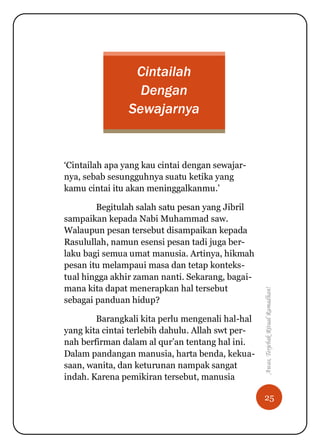 25
Awas,TerjebakRitualRamadhan!
Cintailah
Dengan
Sewajarnya
„Cintailah apa yang kau cintai dengan sewajar-
nya, sebab sesungguhnya suatu ketika yang
kamu cintai itu akan meninggalkanmu.‟
Begitulah salah satu pesan yang Jibril
sampaikan kepada Nabi Muhammad saw.
Walaupun pesan tersebut disampaikan kepada
Rasulullah, namun esensi pesan tadi juga ber-
laku bagi semua umat manusia. Artinya, hikmah
pesan itu melampaui masa dan tetap konteks-
tual hingga akhir zaman nanti. Sekarang, bagai-
mana kita dapat menerapkan hal tersebut
sebagai panduan hidup?
Barangkali kita perlu mengenali hal-hal
yang kita cintai terlebih dahulu. Allah swt per-
nah berfirman dalam al qur‟an tentang hal ini.
Dalam pandangan manusia, harta benda, kekua-
saan, wanita, dan keturunan nampak sangat
indah. Karena pemikiran tersebut, manusia
 