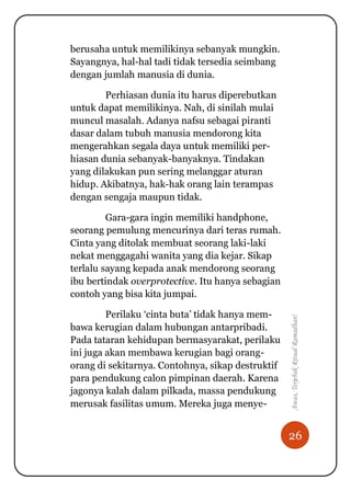 26
Awas,TerjebakRitualRamadhan!
berusaha untuk memilikinya sebanyak mungkin.
Sayangnya, hal-hal tadi tidak tersedia seimbang
dengan jumlah manusia di dunia.
Perhiasan dunia itu harus diperebutkan
untuk dapat memilikinya. Nah, di sinilah mulai
muncul masalah. Adanya nafsu sebagai piranti
dasar dalam tubuh manusia mendorong kita
mengerahkan segala daya untuk memiliki per-
hiasan dunia sebanyak-banyaknya. Tindakan
yang dilakukan pun sering melanggar aturan
hidup. Akibatnya, hak-hak orang lain terampas
dengan sengaja maupun tidak.
Gara-gara ingin memiliki handphone,
seorang pemulung mencurinya dari teras rumah.
Cinta yang ditolak membuat seorang laki-laki
nekat menggagahi wanita yang dia kejar. Sikap
terlalu sayang kepada anak mendorong seorang
ibu bertindak overprotective. Itu hanya sebagian
contoh yang bisa kita jumpai.
Perilaku „cinta buta‟ tidak hanya mem-
bawa kerugian dalam hubungan antarpribadi.
Pada tataran kehidupan bermasyarakat, perilaku
ini juga akan membawa kerugian bagi orang-
orang di sekitarnya. Contohnya, sikap destruktif
para pendukung calon pimpinan daerah. Karena
jagonya kalah dalam pilkada, massa pendukung
merusak fasilitas umum. Mereka juga menye-
 