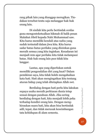 27
Awas,TerjebakRitualRamadhan!
rang pihak lain yang dianggap merugikan. Tin-
dakan tersebut tentu saja melanggar hak-hak
orang lain.
Di sinilah kita perlu bertindak cerdas
guna mengontekstualkan hikmah di balik pesan
Malaikat Jibril kepada Nabi Muhammad saw.
Kita harus memiliki kendali atas nafsu yang
sudah terinstall dalam jiwa kita. Kita harus
sadar batas-batas perilaku yang diizinkan guna
meraih semua yang kita inginkan. Kesadaran ini
menjadi rem agar perilaku kita tidak melampaui
batas. Hak-hak orang lain pun tidak kita
langgar.
Lantas, apa yang diperlukan untuk
memiliki pengendalian diri yang kuat? Dalam
pemikiran saya, kita tidak boleh mengabaikan
kata hati. Hati akan mengingatkan kita tentang
aturan hidup yang telah ditetapkan Allah swt.
Berdialog dengan hati perlu kita lakukan
supaya usaha meraih perhiasan dunia tetap
sesuai dengan panduan Allah. Jika sering
berdialog dengan hati, kita menjadi lebih peka
terhadap kondisi orang lain. Dengan meng-
hiraukan suara hati, kita akan bisa bertindak
adil, tepat, dan tidak merusak keseimbangan
tata kehidupan di alam semesta.
 