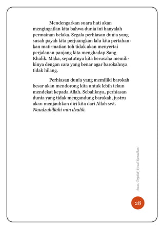 28
Awas,TerjebakRitualRamadhan!
Mendengarkan suara hati akan
mengingatlan kita bahwa dunia ini hanyalah
permainan belaka. Segala perhiasan dunia yang
susah payah kita perjuangkan lalu kita pertahan-
kan mati-matian toh tidak akan menyertai
perjalanan panjang kita menghadap Sang
Khalik. Maka, sepatutnya kita berusaha memili-
kinya dengan cara yang benar agar barokahnya
tidak hilang.
Perhiasan dunia yang memiliki barokah
besar akan mendorong kita untuk lebih tekun
mendekat kepada Allah. Sebaliknya, perhiasan
dunia yang tidak mengandung barokah, justru
akan menjauhkan diri kita dari Allah swt.
Naudzubillahi min dzalik.
 