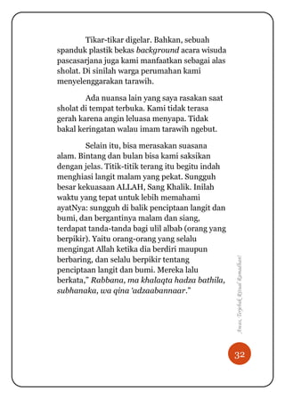 32
Awas,TerjebakRitualRamadhan!
Tikar-tikar digelar. Bahkan, sebuah
spanduk plastik bekas background acara wisuda
pascasarjana juga kami manfaatkan sebagai alas
sholat. Di sinilah warga perumahan kami
menyelenggarakan tarawih.
Ada nuansa lain yang saya rasakan saat
sholat di tempat terbuka. Kami tidak terasa
gerah karena angin leluasa menyapa. Tidak
bakal keringatan walau imam tarawih ngebut.
Selain itu, bisa merasakan suasana
alam. Bintang dan bulan bisa kami saksikan
dengan jelas. Titik-titik terang itu begitu indah
menghiasi langit malam yang pekat. Sungguh
besar kekuasaan ALLAH, Sang Khalik. Inilah
waktu yang tepat untuk lebih memahami
ayatNya: sungguh di balik penciptaan langit dan
bumi, dan bergantinya malam dan siang,
terdapat tanda-tanda bagi ulil albab (orang yang
berpikir). Yaitu orang-orang yang selalu
mengingat Allah ketika dia berdiri maupun
berbaring, dan selalu berpikir tentang
penciptaan langit dan bumi. Mereka lalu
berkata,” Rabbana, ma khalaqta hadza bathila,
subhanaka, wa qina ‘adzaabannaar.”
 