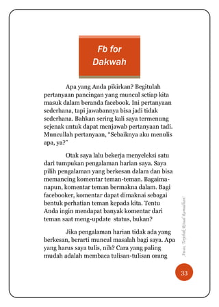 33
Awas,TerjebakRitualRamadhan!
Fb for
Dakwah
Apa yang Anda pikirkan? Begitulah
pertanyaan pancingan yang muncul setiap kita
masuk dalam beranda facebook. Ini pertanyaan
sederhana, tapi jawabannya bisa jadi tidak
sederhana. Bahkan sering kali saya termenung
sejenak untuk dapat menjawab pertanyaan tadi.
Muncullah pertanyaan, “Sebaiknya aku menulis
apa, ya?”
Otak saya lalu bekerja menyeleksi satu
dari tumpukan pengalaman harian saya. Saya
pilih pengalaman yang berkesan dalam dan bisa
memancing komentar teman-teman. Bagaima-
napun, komentar teman bermakna dalam. Bagi
facebooker, komentar dapat dimaknai sebagai
bentuk perhatian teman kepada kita. Tentu
Anda ingin mendapat banyak komentar dari
teman saat meng-update status, bukan?
Jika pengalaman harian tidak ada yang
berkesan, berarti muncul masalah bagi saya. Apa
yang harus saya tulis, nih? Cara yang paling
mudah adalah membaca tulisan-tulisan orang
 
