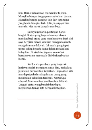 34
Awas,TerjebakRitualRamadhan!
lain. Dari sini biasanya muncul ide tulisan.
Mungkin berupa tanggapan atas tulisan teman.
Mungkin berupa paparan lain dari satu tema
yang telah diangkat tadi. Intinya, supaya bisa
menulis, kita harus banyak membaca.
Supaya menarik, postingan harus
bergizi. Status yang bagus akan membawa
manfaat bagi orang yang membacanya. Dari sini
saya berpikir bahwa kita bisa menggunakan fb
sebagai sarana dakwah. Ini media yang tepat
untuk saling bekerja sama dalam melakukan
kebajikan. Di sisi lain, juga sarana untuk
bersama-sama mencegah diri dari perbuatan
buruk.
Ketika ada pembaca yang tergerak
hatinya setelah membaca status kita, maka kita
pun telah berinvestasi kebaikan. Insya Allah kita
mendapat pahala sebagaimana orang yang
melakukan kebajikan tersebut. Fastabiqul
khoirat. Mari manfaatkan fb untuk dakwah.
Unggah status yang bergizi dan dapat
memotivasi teman kita berbuat kebajikan.
 