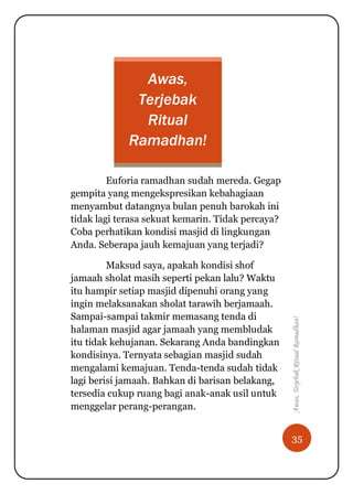 35
Awas,TerjebakRitualRamadhan!
Awas,
Terjebak
Ritual
Ramadhan!
Euforia ramadhan sudah mereda. Gegap
gempita yang mengekspresikan kebahagiaan
menyambut datangnya bulan penuh barokah ini
tidak lagi terasa sekuat kemarin. Tidak percaya?
Coba perhatikan kondisi masjid di lingkungan
Anda. Seberapa jauh kemajuan yang terjadi?
Maksud saya, apakah kondisi shof
jamaah sholat masih seperti pekan lalu? Waktu
itu hampir setiap masjid dipenuhi orang yang
ingin melaksanakan sholat tarawih berjamaah.
Sampai-sampai takmir memasang tenda di
halaman masjid agar jamaah yang membludak
itu tidak kehujanan. Sekarang Anda bandingkan
kondisinya. Ternyata sebagian masjid sudah
mengalami kemajuan. Tenda-tenda sudah tidak
lagi berisi jamaah. Bahkan di barisan belakang,
tersedia cukup ruang bagi anak-anak usil untuk
menggelar perang-perangan.
 