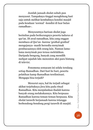 36
Awas,TerjebakRitualRamadhan!
Jumlah jamaah sholat subuh pun
menyusut. Tampaknya tinggal menghitung hari
saja untuk melihat kembalinya kondisi masjid
pada keadaan „normal‟ -kondisi di luar bulan
ramadhan-.
Menyusutnya barisan sholat juga
berimbas pada berkurangnya peserta tadarus al
qur‟an. Di awal ramadhan, kita yang enggan
membaca al Qur‟an -karena „grothal-grathul‟
mengejanya- masih bersedia menyimak
pembacaannya oleh orang lain. Namun lama-
lama menyimak pun terasa melelahkan.
Daripada bengong, banyak yang memilih
melipat sajadah lalu menonton aksi para bintang
di televisi.
Fenomena semacam ini selalu terulang
setiap Ramadhan. Dari hari ke hari, peserta
pelatihan kamp Ramadhan tereliminasi.
Mengapa bisa terjadi?
Menurut saya, hal itu terjadi sebagai
akibat terjebaknya jiwa kita pada ritual
Ramadhan. Kita menjalankan ibadah karena
banyak orang melakukannya. Kita berpuasa
Ramadhan karena teman-teman berpuasa. Kita
sholat tarawih berjamaah karena tetangga
berbondong-bondong pergi tarawih di masjid.
 