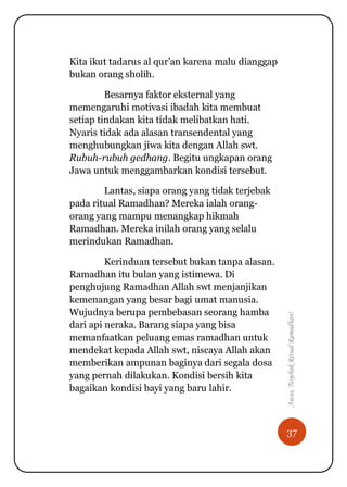 37
Awas,TerjebakRitualRamadhan!
Kita ikut tadarus al qur‟an karena malu dianggap
bukan orang sholih.
Besarnya faktor eksternal yang
memengaruhi motivasi ibadah kita membuat
setiap tindakan kita tidak melibatkan hati.
Nyaris tidak ada alasan transendental yang
menghubungkan jiwa kita dengan Allah swt.
Rubuh-rubuh gedhang. Begitu ungkapan orang
Jawa untuk menggambarkan kondisi tersebut.
Lantas, siapa orang yang tidak terjebak
pada ritual Ramadhan? Mereka ialah orang-
orang yang mampu menangkap hikmah
Ramadhan. Mereka inilah orang yang selalu
merindukan Ramadhan.
Kerinduan tersebut bukan tanpa alasan.
Ramadhan itu bulan yang istimewa. Di
penghujung Ramadhan Allah swt menjanjikan
kemenangan yang besar bagi umat manusia.
Wujudnya berupa pembebasan seorang hamba
dari api neraka. Barang siapa yang bisa
memanfaatkan peluang emas ramadhan untuk
mendekat kepada Allah swt, niscaya Allah akan
memberikan ampunan baginya dari segala dosa
yang pernah dilakukan. Kondisi bersih kita
bagaikan kondisi bayi yang baru lahir.
 