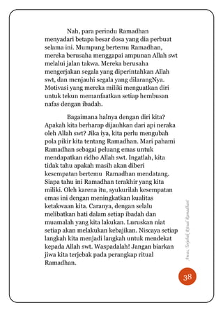 38
Awas,TerjebakRitualRamadhan!
Nah, para perindu Ramadhan
menyadari betapa besar dosa yang dia perbuat
selama ini. Mumpung bertemu Ramadhan,
mereka berusaha menggapai ampunan Allah swt
melalui jalan takwa. Mereka berusaha
mengerjakan segala yang diperintahkan Allah
swt, dan menjauhi segala yang dilarangNya.
Motivasi yang mereka miliki menguatkan diri
untuk tekun memanfaatkan setiap hembusan
nafas dengan ibadah.
Bagaimana halnya dengan diri kita?
Apakah kita berharap dijauhkan dari api neraka
oleh Allah swt? Jika iya, kita perlu mengubah
pola pikir kita tentang Ramadhan. Mari pahami
Ramadhan sebagai peluang emas untuk
mendapatkan ridho Allah swt. Ingatlah, kita
tidak tahu apakah masih akan diberi
kesempatan bertemu Ramadhan mendatang.
Siapa tahu ini Ramadhan terakhir yang kita
miliki. Oleh karena itu, syukurilah kesempatan
emas ini dengan meningkatkan kualitas
ketakwaan kita. Caranya, dengan selalu
melibatkan hati dalam setiap ibadah dan
muamalah yang kita lakukan. Luruskan niat
setiap akan melakukan kebajikan. Niscaya setiap
langkah kita menjadi langkah untuk mendekat
kepada Allah swt. Waspadalah! Jangan biarkan
jiwa kita terjebak pada perangkap ritual
Ramadhan.
 