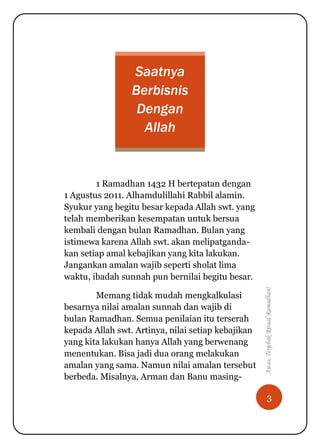 3
Awas,TerjebakRitualRamadhan!
Saatnya
Berbisnis
Dengan
Allah
1 Ramadhan 1432 H bertepatan dengan
1 Agustus 2011. Alhamdulillahi Rabbil alamin.
Syukur yang begitu besar kepada Allah swt. yang
telah memberikan kesempatan untuk bersua
kembali dengan bulan Ramadhan. Bulan yang
istimewa karena Allah swt. akan melipatganda-
kan setiap amal kebajikan yang kita lakukan.
Jangankan amalan wajib seperti sholat lima
waktu, ibadah sunnah pun bernilai begitu besar.
Memang tidak mudah mengkalkulasi
besarnya nilai amalan sunnah dan wajib di
bulan Ramadhan. Semua penilaian itu terserah
kepada Allah swt. Artinya, nilai setiap kebajikan
yang kita lakukan hanya Allah yang berwenang
menentukan. Bisa jadi dua orang melakukan
amalan yang sama. Namun nilai amalan tersebut
berbeda. Misalnya, Arman dan Banu masing-
 