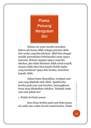 39
Awas,TerjebakRitualRamadhan!
Puasa,
Peluang
Mengubah
Diri
Selama ini umat muslim meyakini
bahwa ada kuasa Allah sebagai penentu akhir
dari usaha yang kita lakukan. Allah bisa dengan
mudah menentukan keberhasilan suatu upaya
manusia. Sebesar apapun upaya yang kita
lakukan, jika tidak diizinkan Allah untuk terjadi,
niscaya tidak akan bisa terjadi.Iinilah logika
yang mendasari upaya kita berdoa, memohon
kepada Allah.
Dalam bulan Ramadhan, terdapat saat-
saat yang diijabahi oleh Allah. Apabila kita
berdoa pada saat-saat tersebut, kemungkinan
besar akan dikabulkan olehNya. Tahukah Anda
saat-saat ijabah itu?
1. Waktu berbuka puasa
Saya biasa berdoa pada saat buka puasa.
Ini salah satu waktu favorit untuk berdoa. Tidak
 