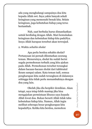 40
Awas,TerjebakRitualRamadhan!
ada yang menghalangi sampainya doa kita
kepada Allah swt. Saya yakin banyak sekali
keinginan yang memenuhi benak kita. Selain
keinginan, juga kebutuhan hidup yang terus
bertambah.
Nah, saat berbuka harus dimanfaatkan
untuk berdialog dengan Allah. Mari kemukakan
keinginan dan kebutuhan hidup kita padaNya.
Insya Allah harapan tersebut akan terwujud.
2. Waktu sehabis sholat
Apa perlu berdoa sehabis sholat?
Pertanyaan ini pernah dilontarkan seorang
teman. Menurutnya, sholat itu sudah berisi
segala permohonan terbaik yang kita ajukan
pada Allah. Permohonan tersebut terangkai
dalam bacaan-bacaan sholat dari takbiratul
ikram sampai salam. Kata teman tadi, semua
pengharapan kita sudah terangkum di dalamnya
sehingga kita tidak perlu menambahinya dengan
doa yang lain.
Okelah jika dia berpikir demikian. Akan
tetapi, saya tetap lebih mantap jika bisa
mengajukan permintaan khusus saya kepada
Allah lewat doa. Bukan berarti Allah tidak tahu
kebutuhan hidup kita. Namun, Allah ingin
melihat seberapa besar pengharapan kita
kepadaNya. Ketika kita berdoa, memohon
 