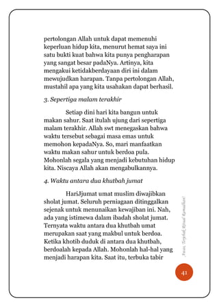 41
Awas,TerjebakRitualRamadhan!
pertolongan Allah untuk dapat memenuhi
keperluan hidup kita, menurut hemat saya ini
satu bukti kuat bahwa kita punya pengharapan
yang sangat besar padaNya. Artinya, kita
mengakui ketidakberdayaan diri ini dalam
mewujudkan harapan. Tanpa pertolongan Allah,
mustahil apa yang kita usahakan dapat berhasil.
3. Sepertiga malam terakhir
Setiap dini hari kita bangun untuk
makan sahur. Saat itulah ujung dari sepertiga
malam terakhir. Allah swt menegaskan bahwa
waktu tersebut sebagai masa emas untuk
memohon kepadaNya. So, mari manfaatkan
waktu makan sahur untuk berdoa pula.
Mohonlah segala yang menjadi kebutuhan hidup
kita. Niscaya Allah akan mengabulkannya.
4. Waktu antara dua khutbah jumat
HariJjumat umat muslim diwajibkan
sholat jumat. Seluruh perniagaan ditinggalkan
sejenak untuk menunaikan kewajiban ini. Nah,
ada yang istimewa dalam ibadah sholat jumat.
Ternyata waktu antara dua khutbah umat
merupakan saat yang makbul untuk berdoa.
Ketika khotib duduk di antara dua khutbah,
berdoalah kepada Allah. Mohonlah hal-hal yang
menjadi harapan kita. Saat itu, terbuka tabir
 