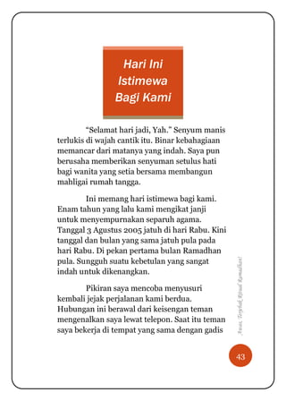 43
Awas,TerjebakRitualRamadhan!
Hari Ini
Istimewa
Bagi Kami
“Selamat hari jadi, Yah.” Senyum manis
terlukis di wajah cantik itu. Binar kebahagiaan
memancar dari matanya yang indah. Saya pun
berusaha memberikan senyuman setulus hati
bagi wanita yang setia bersama membangun
mahligai rumah tangga.
Ini memang hari istimewa bagi kami.
Enam tahun yang lalu kami mengikat janji
untuk menyempurnakan separuh agama.
Tanggal 3 Agustus 2005 jatuh di hari Rabu. Kini
tanggal dan bulan yang sama jatuh pula pada
hari Rabu. Di pekan pertama bulan Ramadhan
pula. Sungguh suatu kebetulan yang sangat
indah untuk dikenangkan.
Pikiran saya mencoba menyusuri
kembali jejak perjalanan kami berdua.
Hubungan ini berawal dari keisengan teman
mengenalkan saya lewat telepon. Saat itu teman
saya bekerja di tempat yang sama dengan gadis
 