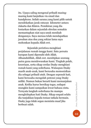 44
Awas,TerjebakRitualRamadhan!
itu. Upaya saling mengenal pribadi masing-
masing kami lanjutkan via email dan
handphone. Inilah sarana yang kami pilih untuk
mendekatkan jarak ratusan kilometer antara
Jakarta dan Klaten. Pemikiran yang dia
lontarkan dalam sejumlah obrolan semakin
memantapkan niat saya unuk menikah
dengannya. Saya merasa telah mendapatkan
jawaban atas doa yang sekian lama saya
mohonkan kepada Allah swt.
Sejumlah peristiwa menghiasi
perjalanan rumah tangga kami. Satu persatu
harapan kami dipenuhi oleh Allah.
Alhamdulillah, Allah swt. menitipkan seorang
putra guna mendewasakan kami. Tingkah polah,
keceriaan, serta sikap cerdas Dzaky menghiasi
rumah kami yang sederhana. Walaupun Dzaky
masih anak-anak, kami berusaha memosisikan
dia sebagai pribadi utuh. Dengan sepenuh hati,
kami berusaha mengolah potensi yang Dzaky
miliki. Namun bukan berarti kami memanjakan
anak. Ketika harus bersikap tegas, sedapat
mungkin kami sampaikan lewat bahasa cinta.
Ternyata langkah sederhana itu mampu
menghidupkan hati Dzaky. Sikap empati selalu
dia tunjukkan kepada teman tatkala bermain.
Dzaky juga tidak segan meminta maaf jika
berbuat salah.
 