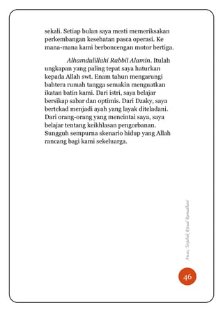 46
Awas,TerjebakRitualRamadhan!
sekali. Setiap bulan saya mesti memeriksakan
perkembangan kesehatan pasca operasi. Ke
mana-mana kami berboncengan motor bertiga.
Alhamdulillahi Rabbil Alamin. Itulah
ungkapan yang paling tepat saya haturkan
kepada Allah swt. Enam tahun mengarungi
bahtera rumah tangga semakin menguatkan
ikatan batin kami. Dari istri, saya belajar
bersikap sabar dan optimis. Dari Dzaky, saya
bertekad menjadi ayah yang layak diteladani.
Dari orang-orang yang mencintai saya, saya
belajar tentang keikhlasan pengorbanan.
Sungguh sempurna skenario hidup yang Allah
rancang bagi kami sekeluarga.
 