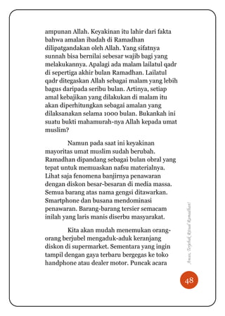 48
Awas,TerjebakRitualRamadhan!
ampunan Allah. Keyakinan itu lahir dari fakta
bahwa amalan ibadah di Ramadhan
dilipatgandakan oleh Allah. Yang sifatnya
sunnah bisa bernilai sebesar wajib bagi yang
melakukannya. Apalagi ada malam lailatul qadr
di sepertiga akhir bulan Ramadhan. Lailatul
qadr ditegaskan Allah sebagai malam yang lebih
bagus daripada seribu bulan. Artinya, setiap
amal kebajikan yang dilakukan di malam itu
akan diperhitungkan sebagai amalan yang
dilaksanakan selama 1000 bulan. Bukankah ini
suatu bukti mahamurah-nya Allah kepada umat
muslim?
Namun pada saat ini keyakinan
mayoritas umat muslim sudah berubah.
Ramadhan dipandang sebagai bulan obral yang
tepat untuk memuaskan nafsu materialnya.
Lihat saja fenomena banjirnya penawaran
dengan diskon besar-besaran di media massa.
Semua barang atas nama gengsi ditawarkan.
Smartphone dan busana mendominasi
penawaran. Barang-barang tersier semacam
inilah yang laris manis diserbu masyarakat.
Kita akan mudah menemukan orang-
orang berjubel mengaduk-aduk keranjang
diskon di supermarket. Sementara yang ingin
tampil dengan gaya terbaru bergegas ke toko
handphone atau dealer motor. Puncak acara
 