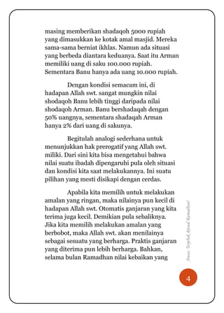 4
Awas,TerjebakRitualRamadhan!
masing memberikan shadaqoh 5000 rupiah
yang dimasukkan ke kotak amal masjid. Mereka
sama-sama berniat ikhlas. Namun ada situasi
yang berbeda diantara keduanya. Saat itu Arman
memiliki uang di saku 100.000 rupiah.
Sementara Banu hanya ada uang 10.000 rupiah.
Dengan kondisi semacam ini, di
hadapan Allah swt. sangat mungkin nilai
shodaqoh Banu lebih tinggi daripada nilai
shodaqoh Arman. Banu bershadaqah dengan
50% uangnya, sementara shadaqah Arman
hanya 2% dari uang di sakunya.
Begitulah analogi sederhana untuk
menunjukkan hak prerogatif yang Allah swt.
miliki. Dari sini kita bisa mengetahui bahwa
nilai suatu ibadah dipengaruhi pula oleh situasi
dan kondisi kita saat melakukannya. Ini suatu
pilihan yang mesti disikapi dengan cerdas.
Apabila kita memilih untuk melakukan
amalan yang ringan, maka nilainya pun kecil di
hadapan Allah swt. Otomatis ganjaran yang kita
terima juga kecil. Demikian pula sebaliknya.
Jika kita memilih melakukan amalan yang
berbobot, maka Allah swt. akan menilainya
sebagai sesuatu yang berharga. Praktis ganjaran
yang diterima pun lebih berharga. Bahkan,
selama bulan Ramadhan nilai kebaikan yang
 