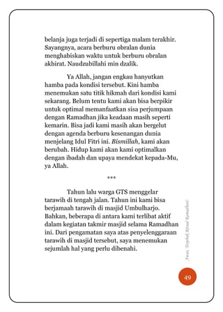 49
Awas,TerjebakRitualRamadhan!
belanja juga terjadi di sepertiga malam terakhir.
Sayangnya, acara berburu obralan dunia
menghabiskan waktu untuk berburu obralan
akhirat. Naudzubillahi min dzalik.
Ya Allah, jangan engkau hanyutkan
hamba pada kondisi tersebut. Kini hamba
menemukan satu titik hikmah dari kondisi kami
sekarang. Belum tentu kami akan bisa berpikir
untuk optimal memanfaatkan sisa perjumpaan
dengan Ramadhan jika keadaan masih seperti
kemarin. Bisa jadi kami masih akan bergelut
dengan agenda berburu kesenangan dunia
menjelang Idul Fitri ini. Bismillah, kami akan
berubah. Hidup kami akan kami optimalkan
dengan ibadah dan upaya mendekat kepada-Mu,
ya Allah.
***
Tahun lalu warga GTS menggelar
tarawih di tengah jalan. Tahun ini kami bisa
berjamaah tarawih di masjid Umbulharjo.
Bahkan, beberapa di antara kami terlibat aktif
dalam kegiatan takmir masjid selama Ramadhan
ini. Dari pengamatan saya atas penyelenggaraan
tarawih di masjid tersebut, saya menemukan
sejumlah hal yang perlu dibenahi.
 