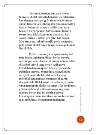 50
Awas,TerjebakRitualRamadhan!
Pertama, tentang tata cara sholat
tarawih. Sholat tarawih di masjid itu dilaksana-
kan dengan pola 4-4-3. Maksudnya, 8 rakaat
sholat tarawih lalu ditutup dengan sholat witr 3
rakaat. Sejumlah rujukan hadits yang saya
telusuri menunjukkan bahwa sholat tarawih
semestinya dilakukan setiap 2 rakaat 1 kali
salam. Bukan 4 rakaat dengan 1 kali salam.
Menurut saya, takmir masjid perlu mengubah
pola rakaat sholat tarawih agar sesuai petunjuk
Rasulullah.
Kedua, minimnya penguasaan tajwid
para imam. Ini dapat dilihat ketika mereka
memimpin solat. Bacaan al quran mereka tidak
dilandasi tajwid yang benar. Akibatnya
keindahan bacaan quran tidak terpancar dari
pelafalan mereka. Semestinya yang diminta
menjadi imam sholat ialah mereka yang
memiliki kemampuan membaca al quran
dengan baik. Oleh karena itu sebaiknya imam
yang memimpin sholat itu tetap. Jika bergiliran,
giliran berlaku di antara orang-orang yang
mampu benar. Hal ini penting karena
kemampuan imam membaca secara benar akan
menumbuhkan kemantapan makmum.
 