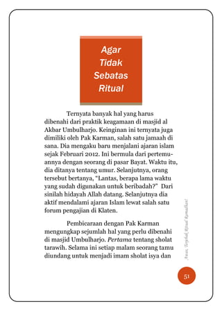 51
Awas,TerjebakRitualRamadhan!
Agar
Tidak
Sebatas
Ritual
Ternyata banyak hal yang harus
dibenahi dari praktik keagamaan di masjid al
Akbar Umbulharjo. Keinginan ini ternyata juga
dimiliki oleh Pak Karman, salah satu jamaah di
sana. Dia mengaku baru menjalani ajaran islam
sejak Februari 2012. Ini bermula dari pertemu-
annya dengan seorang di pasar Bayat. Waktu itu,
dia ditanya tentang umur. Selanjutnya, orang
tersebut bertanya, “Lantas, berapa lama waktu
yang sudah digunakan untuk beribadah?” Dari
sinilah hidayah Allah datang. Selanjutnya dia
aktif mendalami ajaran Islam lewat salah satu
forum pengajian di Klaten.
Pembicaraan dengan Pak Karman
mengungkap sejumlah hal yang perlu dibenahi
di masjid Umbulharjo. Pertama tentang sholat
tarawih. Selama ini setiap malam seorang tamu
diundang untuk menjadi imam sholat isya dan
 