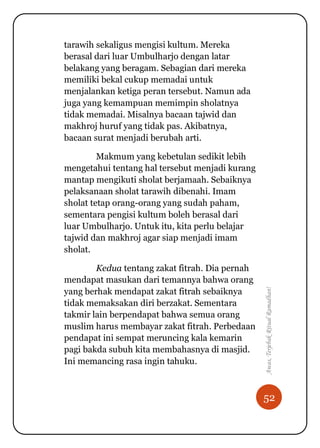 52
Awas,TerjebakRitualRamadhan!
tarawih sekaligus mengisi kultum. Mereka
berasal dari luar Umbulharjo dengan latar
belakang yang beragam. Sebagian dari mereka
memiliki bekal cukup memadai untuk
menjalankan ketiga peran tersebut. Namun ada
juga yang kemampuan memimpin sholatnya
tidak memadai. Misalnya bacaan tajwid dan
makhroj huruf yang tidak pas. Akibatnya,
bacaan surat menjadi berubah arti.
Makmum yang kebetulan sedikit lebih
mengetahui tentang hal tersebut menjadi kurang
mantap mengikuti sholat berjamaah. Sebaiknya
pelaksanaan sholat tarawih dibenahi. Imam
sholat tetap orang-orang yang sudah paham,
sementara pengisi kultum boleh berasal dari
luar Umbulharjo. Untuk itu, kita perlu belajar
tajwid dan makhroj agar siap menjadi imam
sholat.
Kedua tentang zakat fitrah. Dia pernah
mendapat masukan dari temannya bahwa orang
yang berhak mendapat zakat fitrah sebaiknya
tidak memaksakan diri berzakat. Sementara
takmir lain berpendapat bahwa semua orang
muslim harus membayar zakat fitrah. Perbedaan
pendapat ini sempat meruncing kala kemarin
pagi bakda subuh kita membahasnya di masjid.
Ini memancing rasa ingin tahuku.
 
