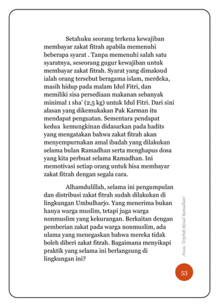 53
Awas,TerjebakRitualRamadhan!
Setahuku seorang terkena kewajiban
membayar zakat fitrah apabila memenuhi
beberapa syarat . Tanpa memenuhi salah satu
syaratnya, seseorang gugur kewajiban untuk
membayar zakat fitrah. Syarat yang dimaksud
ialah orang tersebut beragama islam, merdeka,
masih hidup pada malam Idul Fitri, dan
memiliki sisa persediaan makanan sebanyak
minimal 1 sha‟ (2,5 kg) untuk Idul Fitri. Dari sini
alasan yang dikemukakan Pak Karman itu
mendapat penguatan. Sementara pendapat
kedua kemungkinan didasarkan pada hadits
yang mengatakan bahwa zakat fitrah akan
menyempurnakan amal ibadah yang dilakukan
selama bulan Ramadhan serta menghapus dosa
yang kita perbuat selama Ramadhan. Ini
memotivasi setiap orang untuk bisa membayar
zakat fitrah dengan segala cara.
Alhamdulillah, selama ini pengumpulan
dan distribusi zakat fitrah sudah dilakukan di
lingkungan Umbulharjo. Yang menerima bukan
hanya warga muslim, tetapi juga warga
nonmuslim yang kekurangan. Berkaitan dengan
pemberian zakat pada warga nonmuslim, ada
ulama yang menegaskan bahwa mereka tidak
boleh diberi zakat fitrah. Bagaimana menyikapi
praktik yang selama ini berlangsung di
lingkungan ini?
 