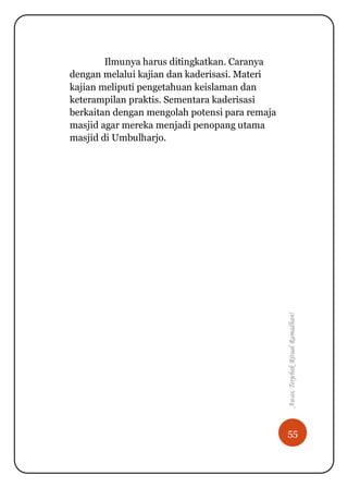 55
Awas,TerjebakRitualRamadhan!
Ilmunya harus ditingkatkan. Caranya
dengan melalui kajian dan kaderisasi. Materi
kajian meliputi pengetahuan keislaman dan
keterampilan praktis. Sementara kaderisasi
berkaitan dengan mengolah potensi para remaja
masjid agar mereka menjadi penopang utama
masjid di Umbulharjo.
 