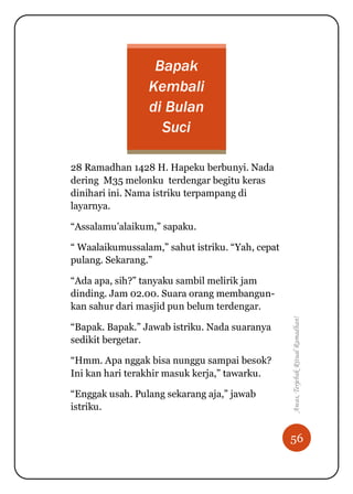 56
Awas,TerjebakRitualRamadhan!
Bapak
Kembali
di Bulan
Suci
28 Ramadhan 1428 H. Hapeku berbunyi. Nada
dering M35 melonku terdengar begitu keras
dinihari ini. Nama istriku terpampang di
layarnya.
“Assalamu‟alaikum,” sapaku.
“ Waalaikumussalam,” sahut istriku. “Yah, cepat
pulang. Sekarang.”
“Ada apa, sih?” tanyaku sambil melirik jam
dinding. Jam 02.00. Suara orang membangun-
kan sahur dari masjid pun belum terdengar.
“Bapak. Bapak.” Jawab istriku. Nada suaranya
sedikit bergetar.
“Hmm. Apa nggak bisa nunggu sampai besok?
Ini kan hari terakhir masuk kerja,” tawarku.
“Enggak usah. Pulang sekarang aja,” jawab
istriku.
 