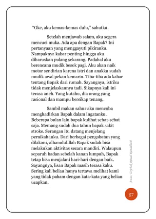 57
Awas,TerjebakRitualRamadhan!
“Oke, aku kemas-kemas dulu,” sahutku.
Setelah menjawab salam, aku segera
mencuci muka. Ada apa dengan Bapak? Ini
pertanyaan yang menggayuti pikiranku.
Nampaknya kabar penting hingga aku
diharuskan pulang sekarang. Padahal aku
berencana mudik besok pagi. Aku akan naik
motor sendirian karena istri dan anakku sudah
mudik awal pekan kemarin. Tiba-tiba ada kabar
tentang Bapak dari rumah. Sayangnya, istriku
tidak menjelaskannya tadi. Sikapnya kali ini
terasa aneh. Yang kutahu, dia orang yang
rasional dan mampu bersikap tenang.
Sambil makan sahur aku mencoba
menghadirkan Bapak dalam ingatanku.
Beberapa bulan lalu bapak kulihat sehat-sehat
saja. Memang sudah dua tahun bapak sakit
stroke. Serangan itu datang menjelang
pernikahanku. Dari berbagai pengobatan yang
dilakoni, alhamdulillah Bapak sudah bisa
melakukan aktivitas secara mandiri. Walaupun
separuh badan sebelah kanan lumpuh, Bapak
tetap bisa menjalani hari-hari dengan baik.
Sayangnya, lisan Bapak masih terasa kaku.
Sering kali beliau hanya tertawa melihat kami
yang tidak paham dengan kata-kata yang beliau
ucapkan.
 