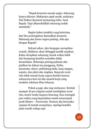 58
Awas,TerjebakRitualRamadhan!
“Bapak kemarin masuk angin. Sekarang
hanya tiduran. Makannya agak susah, makanya
Pak Dokter Syamsul memasang infus buat
Bapak. Tapi alhamdulillah sekarang sudah
membaik.”
Begitu kabar terakhir yang kuterima
dari ibu pertengahan Ramadhan kemarin.
Sekarang aku harus segera pulang. Ada apa
dengan Bapak?
Selesai sahur, aku bergegas merapikan
rumah. Maklum, akan ditinggal mudik sepekan.
Kalau dirapikan sekarang, besok waktu balik
dari kampung kondisi rumahku tidak
berantakan. Beberapa potong pakaian aku
jejalkan ke dalam tas punggung. Helm,
kacamata, slayer, pelindung dada, kaus tangan,
sepatu, dan jaket aku siapkan. Sepucuk surat
izin tidak masuk kerja segera kutulis karena
seharusnya hari ini aku masuk kerja yang
terakhir sebelum libur lebaran.
Pukul 4 pagi, aku siap meluncur. Setelah
mampir di pos satpam untuk menitipkan surat
izin, motor tuaku kupacu kencang. Dua setengah
jam waktu yang kuperlukan untuk menempuh
jarak Klaten – Purworejo. Namun aku berusaha
sampai di rumah secepatnya. Apalagi kondisi
jalan masih cukup sepi.
 